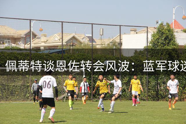 佩蒂特谈恩佐转会风波：蓝军球迷嘘声意料之中