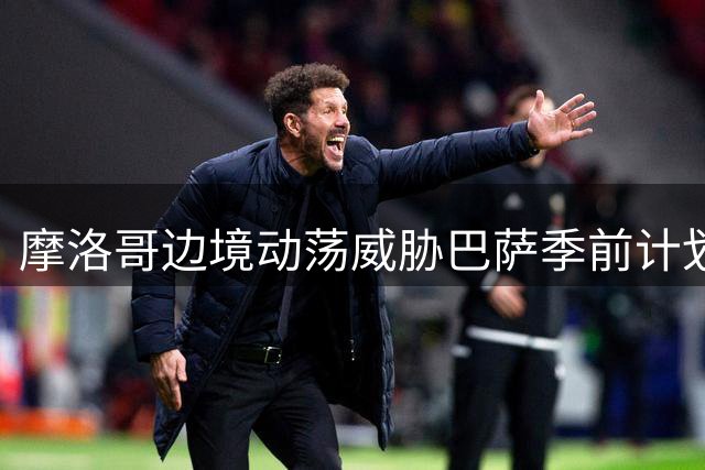 摩洛哥边境动荡威胁巴萨季前计划 450万欧元热身赛临变