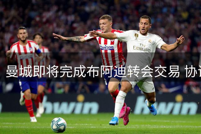 曼城即将完成布阿迪转会交易 协议细节已敲定