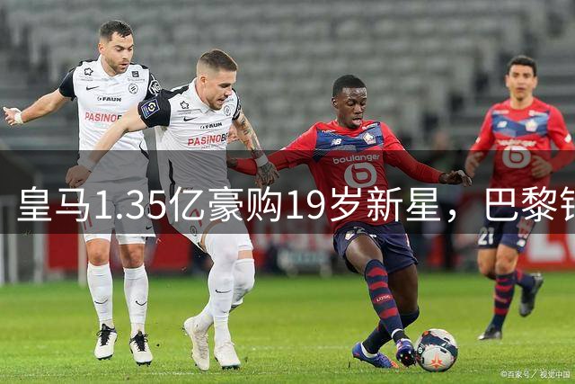 皇马1.35亿豪购19岁新星，巴黎错失天才暴露转会策略转变