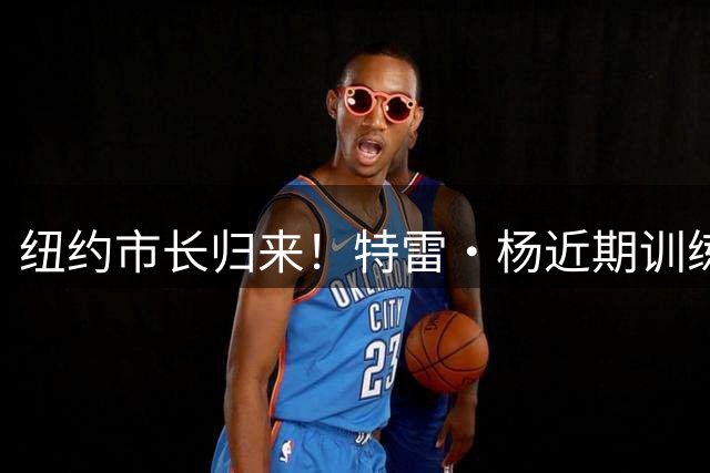纽约市长归来！特雷·杨近期训练集锦：无解三分+丝滑传球