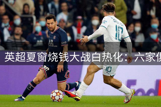 英超夏窗烧钱大战白热化：六家俱乐部豪掷超10亿欧元