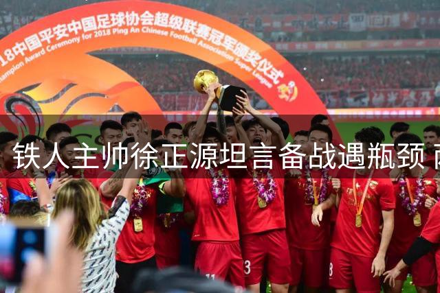 铁人主帅徐正源坦言备战遇瓶颈 两大主力缺阵致八月征程蒙阴影