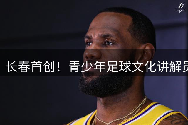 长春首创！青少年足球文化讲解员选拔赛点燃城市热情