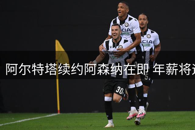 阿尔特塔续约阿森纳在即 年薪将迎来显著提升