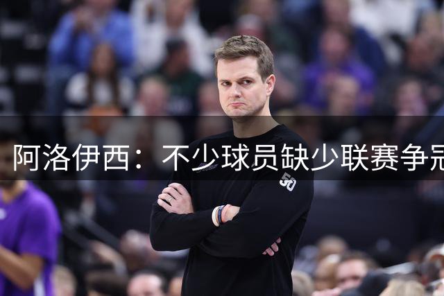 阿洛伊西：不少球员缺少联赛争冠经验，关键阶段难免产生焦虑