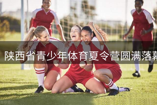 陕西省青少年体育夏令营圆满落幕 十万余学子收获成长