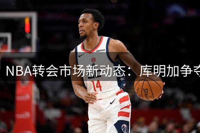 NBA转会市场新动态：库明加争夺战进入白热化，湖人骑士成最后竞争者